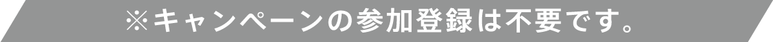 ※キャンペーンの参加登録は不要です。