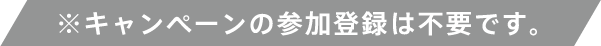 ※キャンペーンの参加登録は不要です。