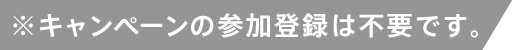 ※キャンペーンの参加登録は不要です。