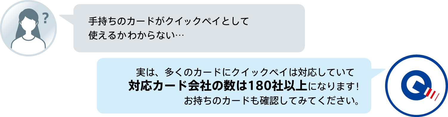 手持ちのカードがクイックペイとして使えるかわからない…実は、多くのカードにクイックペイは対応していて対応カード会社の数は180社以上になります!お持ちのカードも確認してみてください。
