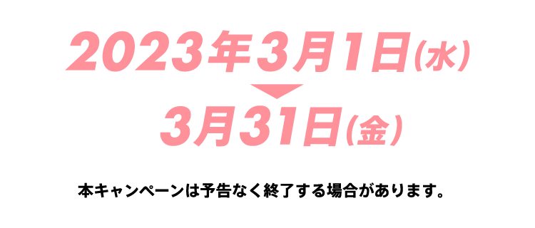 2023年3月1日(水) 3月31日(金) 本キャンペーンは予告なく終了する場合があります。