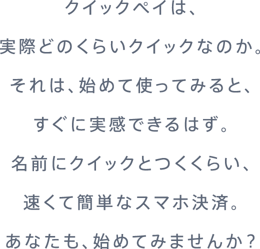 クイックペイは、実際どのくらいクイックなのか。それは、初めて使ってみると、すぐに実感できるはず。名前にクイックとつくくらい、速くて簡単なスマホ決済。あなたも、始めてみませんか?